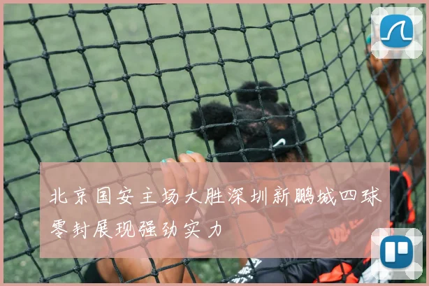 北京国安主场大胜深圳新鹏城四球零封展现强劲实力