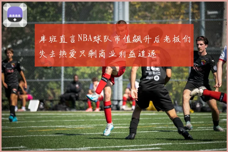 库班直言NBA球队市值飙升后老板们失去热爱只剩商业利益追逐