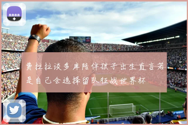 费拉拉谈多库陪伴孩子出生直言若是自己会选择留队征战世界杯