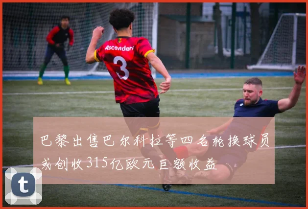 巴黎出售巴尔科拉等四名轮换球员或创收315亿欧元巨额收益