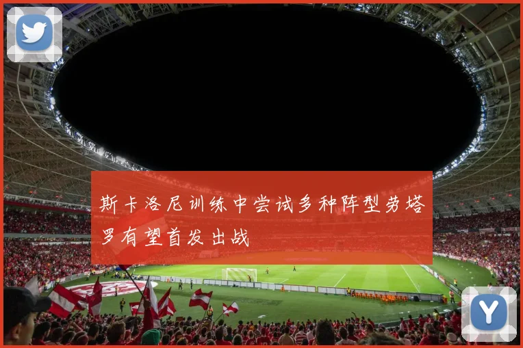 斯卡洛尼训练中尝试多种阵型劳塔罗有望首发出战