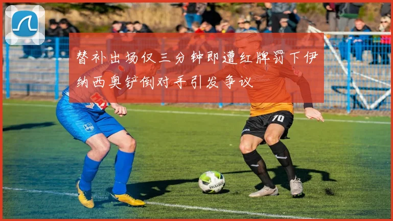 替补出场仅三分钟即遭红牌罚下伊纳西奥铲倒对手引发争议