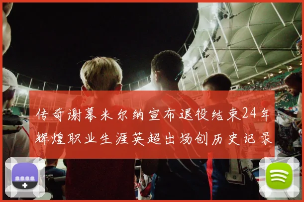 传奇谢幕米尔纳宣布退役结束24年辉煌职业生涯英超出场创历史记录
