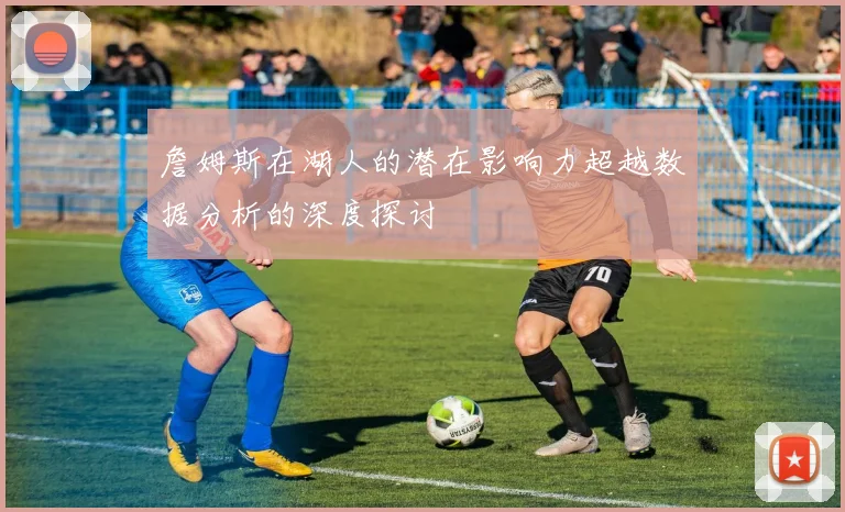 詹姆斯在湖人的潜在影响力超越数据分析的深度探讨