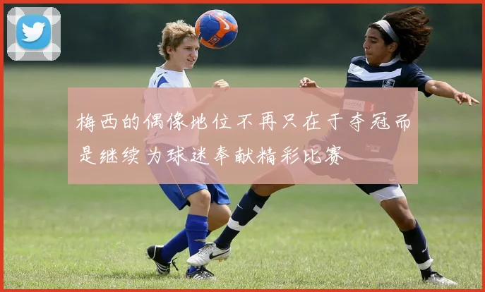 梅西的偶像地位不再只在于夺冠而是继续为球迷奉献精彩比赛