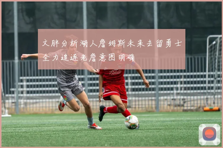 文胖分析湖人詹姆斯未来去留勇士全力追逐老詹意图明确