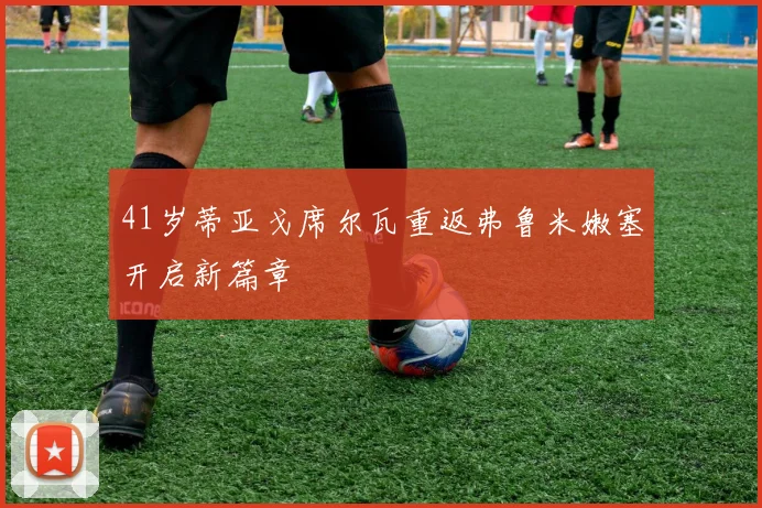 41岁蒂亚戈席尔瓦重返弗鲁米嫩塞开启新篇章