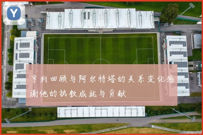 亨利回顾与阿尔特塔的关系变化感谢他的执教成就与贡献