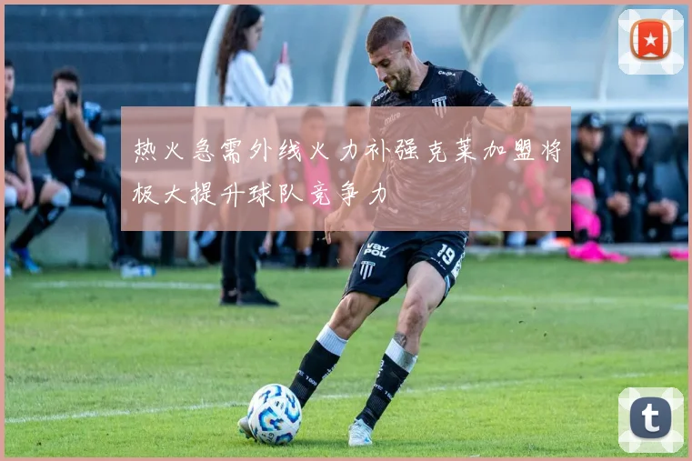 热火急需外线火力补强克莱加盟将极大提升球队竞争力