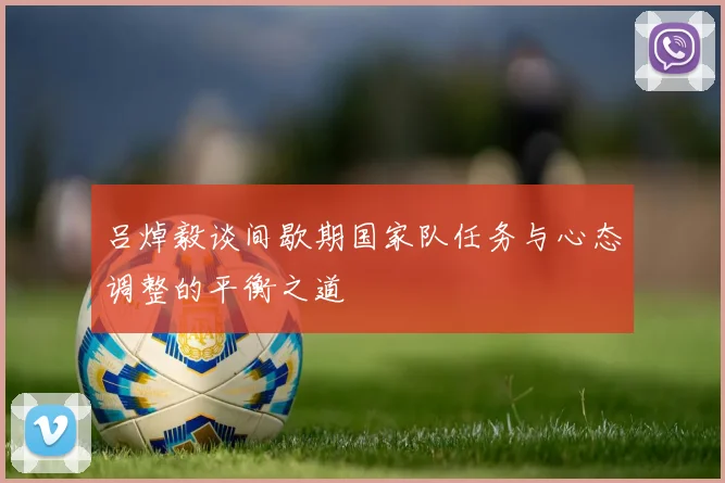 吕焯毅谈间歇期国家队任务与心态调整的平衡之道