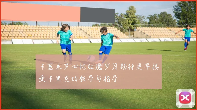 卡塞米罗回忆红魔岁月期待更早接受卡里克的教导与指导