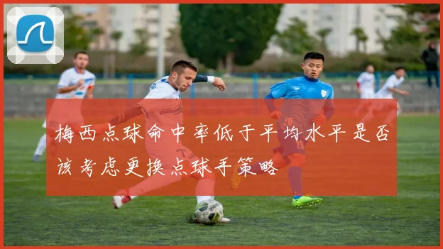 梅西点球命中率低于平均水平是否该考虑更换点球手策略