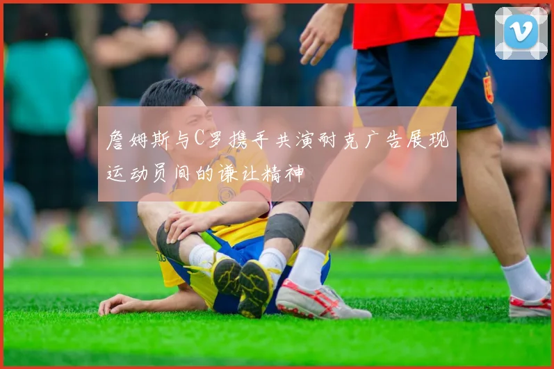 詹姆斯与C罗携手共演耐克广告展现运动员间的谦让精神