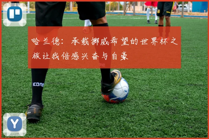 哈兰德：承载挪威希望的世界杯之旅让我倍感兴奋与自豪