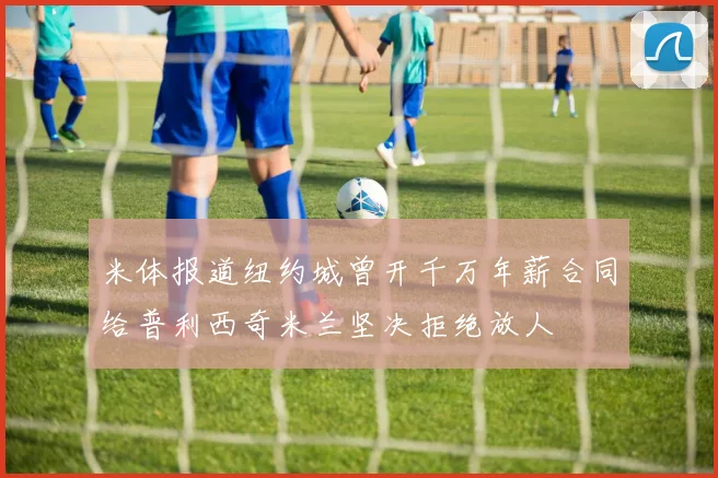 米体报道纽约城曾开千万年薪合同给普利西奇米兰坚决拒绝放人