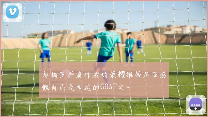 与梅罗并肩作战的荣耀维蒂尼亚感慨自己是幸运的GOAT之一