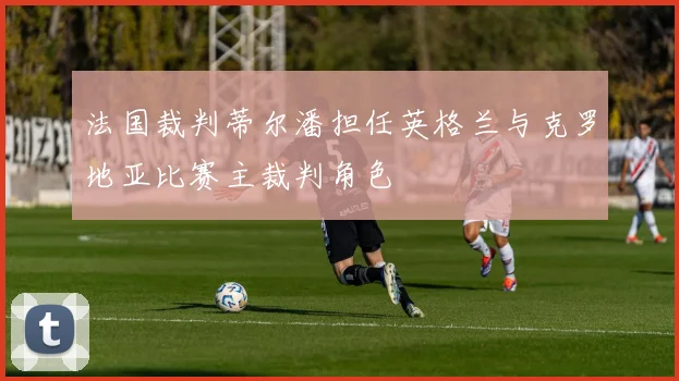法国裁判蒂尔潘担任英格兰与克罗地亚比赛主裁判角色