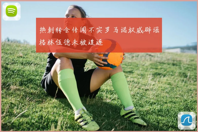 热刺转会传闻不实罗马诺权威辟谣格林伍德未被追逐
