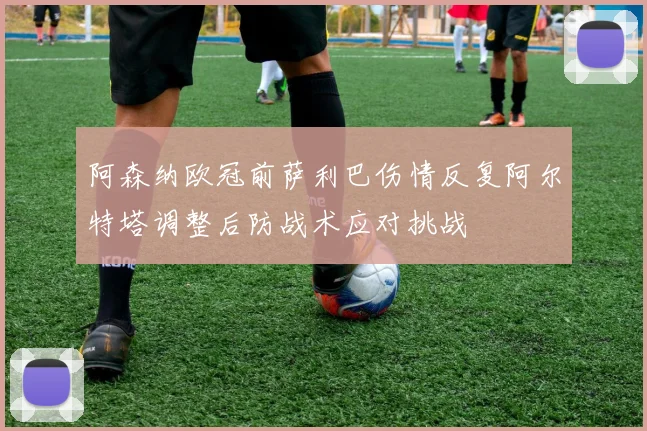 阿森纳欧冠前萨利巴伤情反复阿尔特塔调整后防战术应对挑战