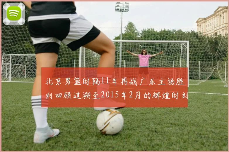 北京男篮时隔11年再战广东主场胜利回顾追溯至2015年2月的辉煌时刻