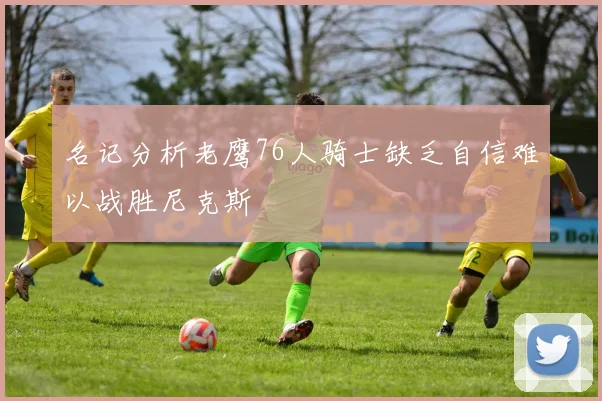 名记分析老鹰76人骑士缺乏自信难以战胜尼克斯