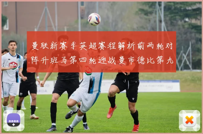 曼联新赛季英超赛程解析前两轮对阵升班马第四轮迎战曼市德比第九轮挑战蓝军