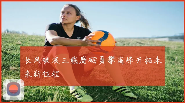 长风破浪三载磨砺勇攀高峰开拓未来新征程