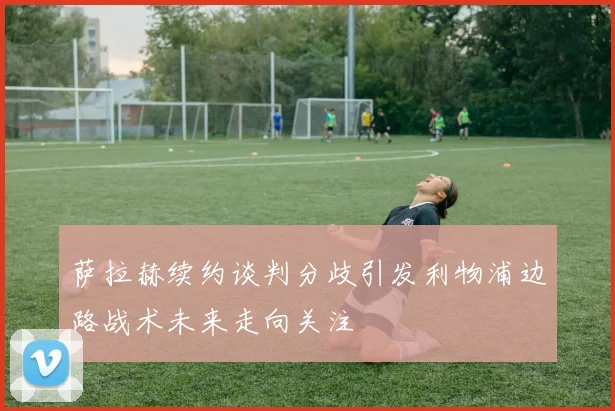 萨拉赫续约谈判分歧引发利物浦边路战术未来走向关注