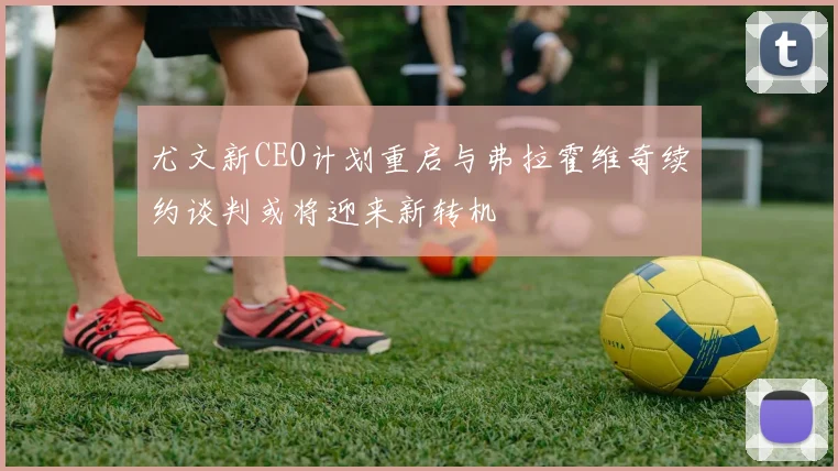 尤文新CEO计划重启与弗拉霍维奇续约谈判或将迎来新转机
